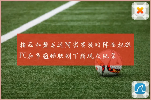 梅西加盟后迈阿密客场对阵洛杉矶FC和华盛顿联创下新观众纪录