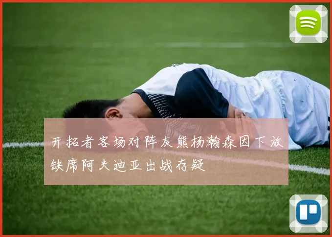 开拓者客场对阵灰熊杨瀚森因下放缺席阿夫迪亚出战存疑