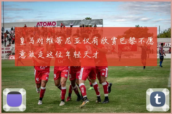 皇马对维蒂尼亚仅有欣赏巴黎不愿意放走这位年轻天才