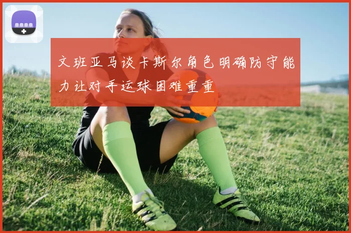 文班亚马谈卡斯尔角色明确防守能力让对手运球困难重重