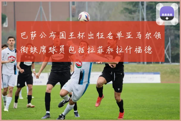 巴萨公布国王杯出征名单亚马尔领衔缺席球员包括拉菲和拉什福德