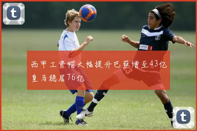 西甲工资帽大幅提升巴萨增至43亿皇马稳居76亿