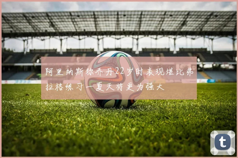 阿里纳斯称乔丹22岁时表现堪比弗拉格练习一夏天将更为强大