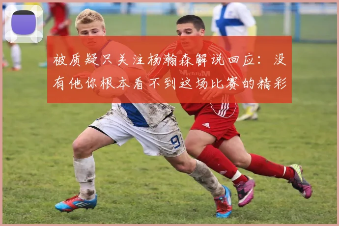 被质疑只关注杨瀚森解说回应：没有他你根本看不到这场比赛的精彩