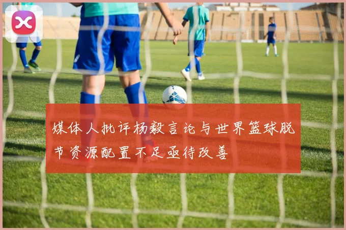 媒体人批评杨毅言论与世界篮球脱节资源配置不足亟待改善