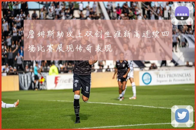 詹姆斯助攻上双创生涯新高连续四场比赛展现传奇表现