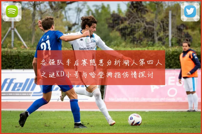 各强队季后赛隐患分析湖人第四人之谜KD小号与哈登拇指伤情探讨