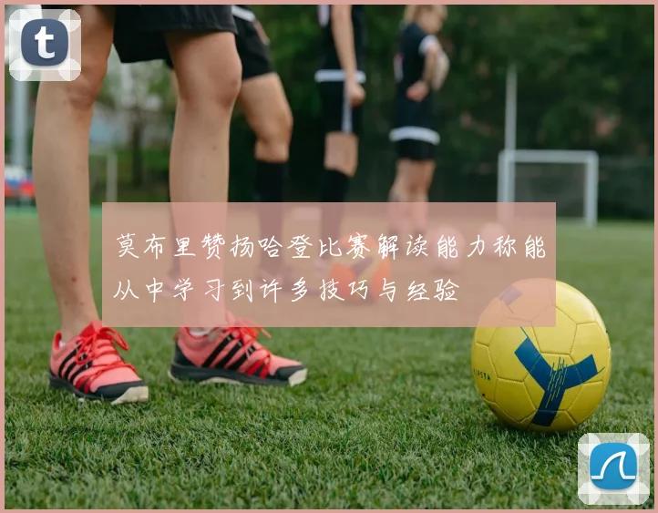 莫布里赞扬哈登比赛解读能力称能从中学习到许多技巧与经验