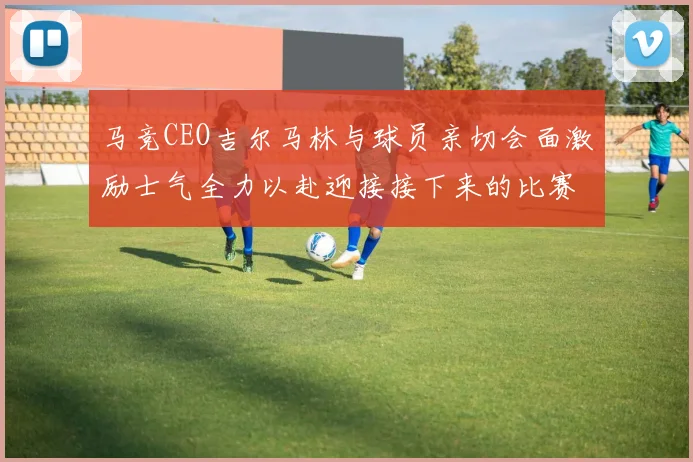 马竞CEO吉尔马林与球员亲切会面激励士气全力以赴迎接接下来的比赛