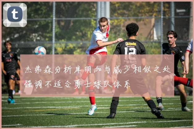 杰弗森分析库明加与威少相似之处强调不适合勇士球队体系