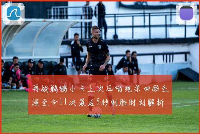 再战鹈鹕小卡上次压哨绝杀回顾生涯至今11次最后5秒制胜时刻解析