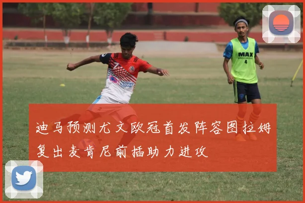 迪马预测尤文欧冠首发阵容图拉姆复出麦肯尼前插助力进攻