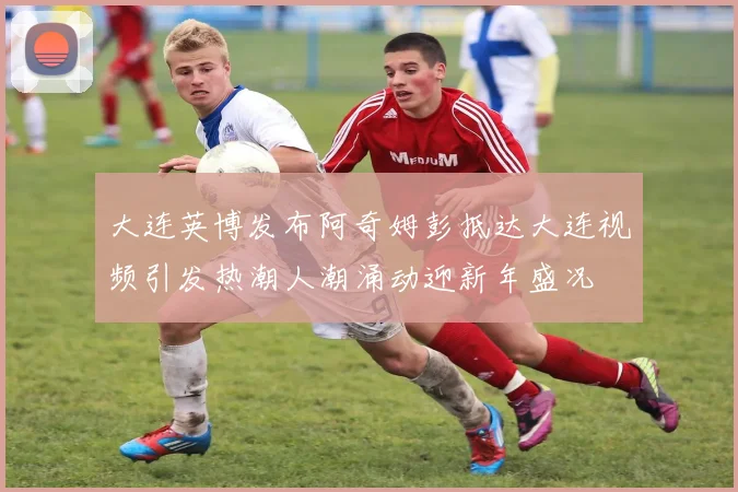 大连英博发布阿奇姆彭抵达大连视频引发热潮人潮涌动迎新年盛况
