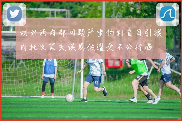 切尔西内部问题严重伯利盲目引援内托决策失误恩佐遭受不公待遇