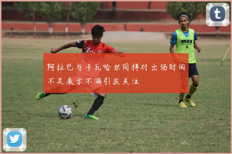 阿拉巴与卡瓦哈尔同样对出场时间不足表示不满引发关注