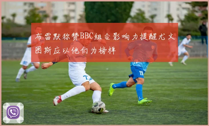 布雷默称赞BBC组合影响力提醒尤文图斯应以他们为榜样
