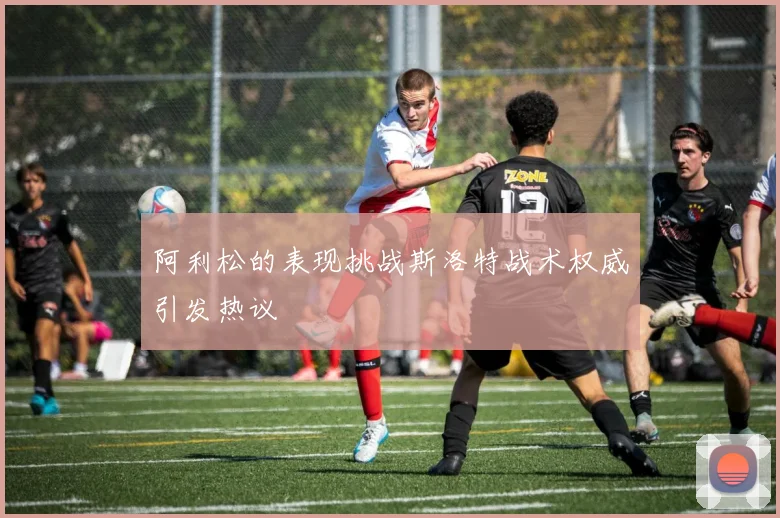 阿利松的表现挑战斯洛特战术权威引发热议