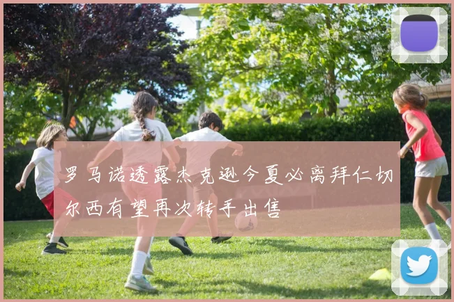罗马诺透露杰克逊今夏必离拜仁切尔西有望再次转手出售