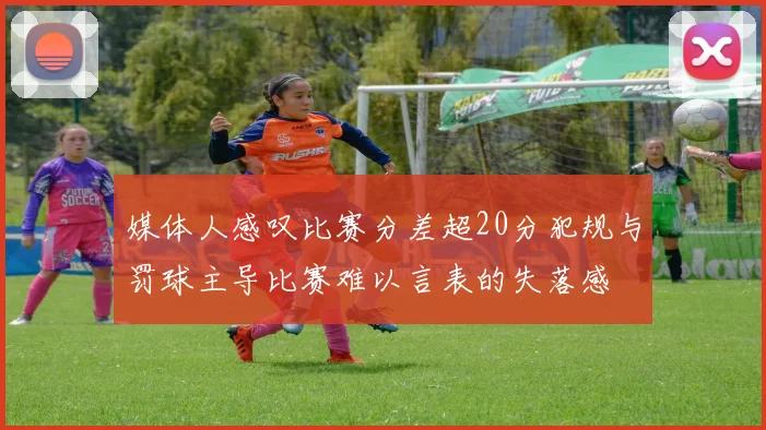 媒体人感叹比赛分差超20分犯规与罚球主导比赛难以言表的失落感