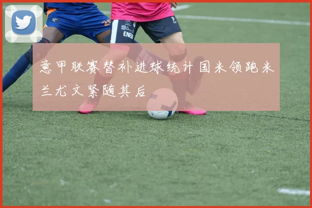 意甲联赛替补进球统计国米领跑米兰尤文紧随其后