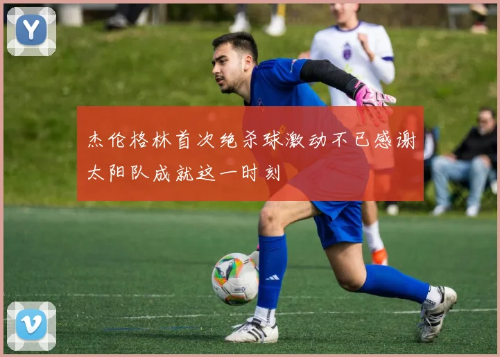 杰伦格林首次绝杀球激动不已感谢太阳队成就这一时刻