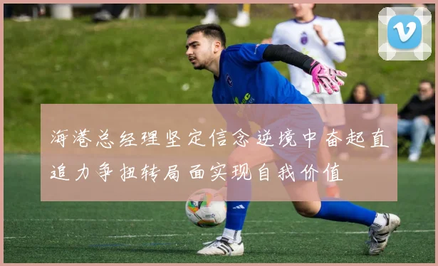 海港总经理坚定信念逆境中奋起直追力争扭转局面实现自我价值