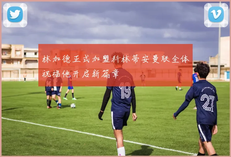 林加德正式加盟科林蒂安曼联全体祝福他开启新篇章