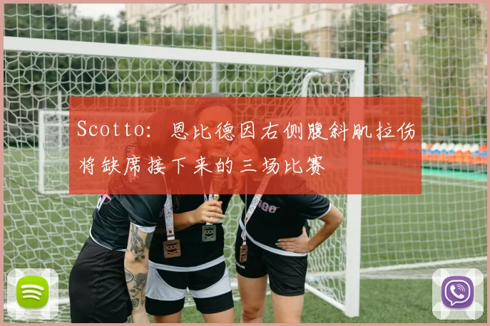 Scotto：恩比德因右侧腹斜肌拉伤将缺席接下来的三场比赛