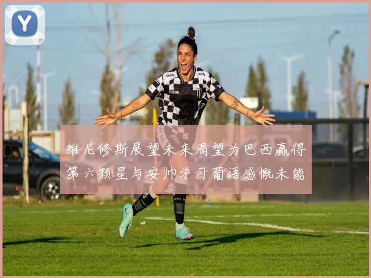 维尼修斯展望未来渴望为巴西赢得第六颗星与安帅学习葡语感慨未能与C罗共事